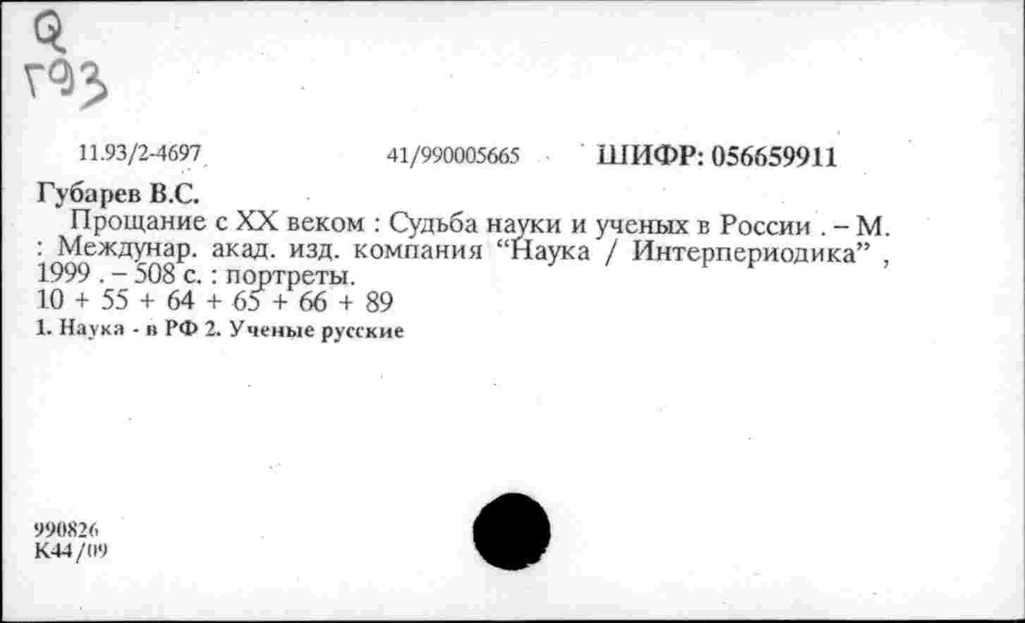 ﻿11.93/2-4697	41/990005665 ШИФР: 056659911
Губарев В.С.
Прощание с XX веком : Судьба науки и ученых в России . - М. : Междунар. акад. изд. компания “Наука / Интерпериодика” , 1999 . - 508 с.: портреты.
10 + 55 + 64 + 65 + 66 + 89
1. Наука - в РФ 2. Ученые русские
990X26
К44/О9